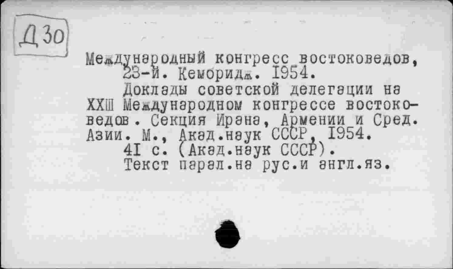 ﻿Международный конгресс востоковедов, 23-и. Кембридж. 1954. Доклады советской делегации на ХХШ Международном конгрессе востоковедов . Секция Ирана, Армении и Сред. Азии. М., Акад.наук СССР, 1954.
41 с. (Акад.наук СССР). Текст парад.на рус.и англ.яз.